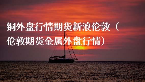 铜外盘行情期货新浪伦敦（伦敦期货金属外盘行情） (https://www.njaxzs.com/) 期货直播间 第1张