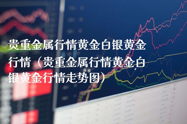 贵重金属行情黄金白银黄金行情（贵重金属行情黄金白银黄金行情走势图） (https://www.njaxzs.com/) 黄金期货 第1张