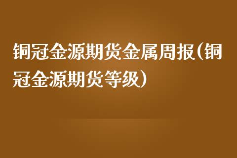 铜冠金源期货金属周报(铜冠金源期货等级) (https://www.njaxzs.com/) 期货直播间 第1张