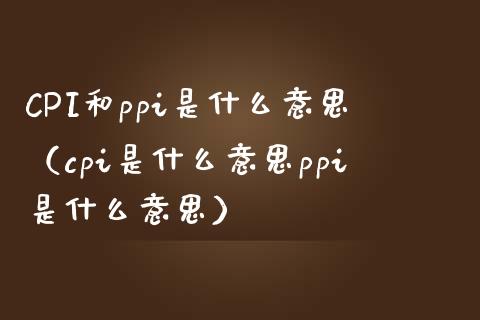 CPI和ppi是什么意思（cpi是什么意思ppi是什么意思） (https://www.njaxzs.com/) 期货行情 第1张
