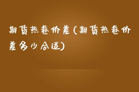 期货热卷价差(期货热卷价差多少合适) (https://www.njaxzs.com/) 期货直播间 第1张