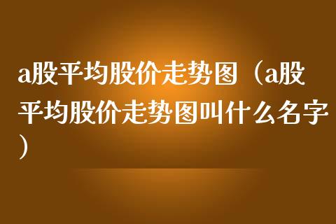 a股平均股价走势图（a股平均股价走势图叫什么名字） (https://www.njaxzs.com/) 期货直播间 第1张
