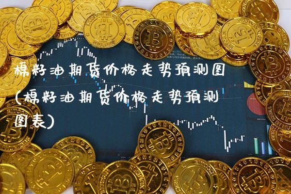 棉籽油期货价格走势预测图(棉籽油期货价格走势预测图表) (https://www.njaxzs.com/) 内盘期货 第1张