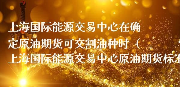 上海国际能源交易中心在确定原油期货可交割油种时（上海国际能源交易中心原油期货标准合约的交易品种为） (https://www.njaxzs.com/) 期货直播间 第1张