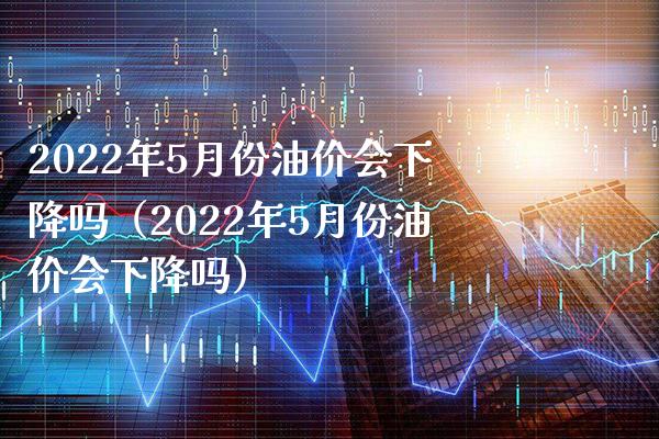 2022年5月份油价会下降吗（2022年5月份油价会下降吗） (https://www.njaxzs.com/) 期货直播间 第1张