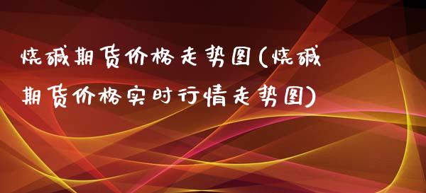 烧碱期货价格走势图(烧碱期货价格实时行情走势图) (https://www.njaxzs.com/) 期货行情 第1张