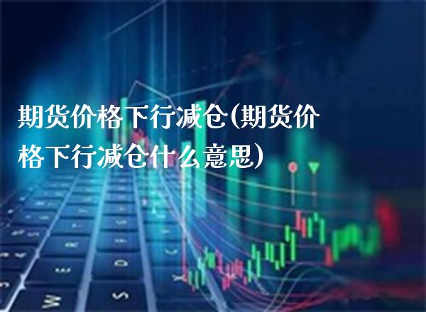 期货价格下行减仓(期货价格下行减仓什么意思) (https://www.njaxzs.com/) 期货直播间 第1张