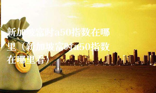 新加坡富时a50指数在哪里（新加坡富时a50指数在哪里看） (https://www.njaxzs.com/) 原油期货 第1张