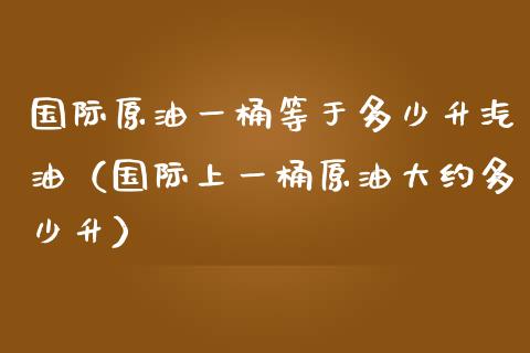 国际原油一桶等于多少升汽油（国际上一桶原油大约多少升） (https://www.njaxzs.com/) 内盘期货 第1张