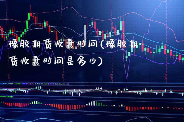 橡胶期货收盘时间(橡胶期货收盘时间是多少) (https://www.njaxzs.com/) 期货投资 第1张