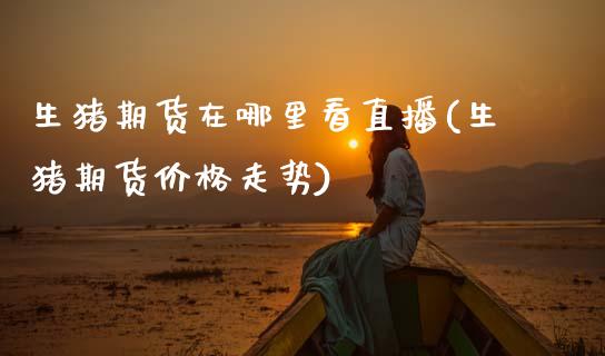 生猪期货在哪里看直播(生猪期货价格走势) (https://www.njaxzs.com/) 期货投资 第1张