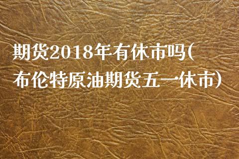 期货2018年有休市吗(布伦特原油期货五一休市) (https://www.njaxzs.com/) 期货行情 第1张