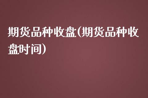 期货品种收盘(期货品种收盘时间) (https://www.njaxzs.com/) 期货直播间 第1张