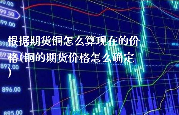 根据期货铜怎么算现在的价格(铜的期货价格怎么确定) 期货行情 第1张-爱新财经 根据期货铜怎么算现在的价格(铜的期货价格怎么确定) (https://www.njaxzs.com/) 期货行情 第1张