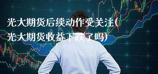 光大期货后续动作受关注(光大期货收益下跌了吗) (https://www.njaxzs.com/) 期货开户 第1张