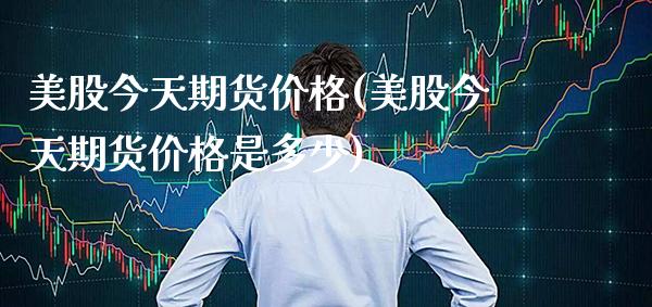 美股今天期货价格(美股今天期货价格是多少) (https://www.njaxzs.com/) 期货直播间 第1张