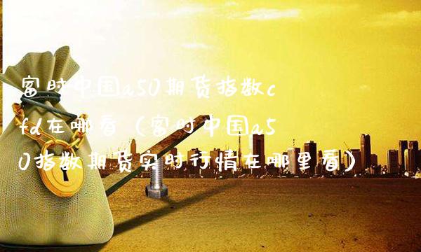 富时中国a50期货指数cfd在哪看（富时中国a50指数期货实时行情在哪里看） (https://www.njaxzs.com/) 期货行情 第1张