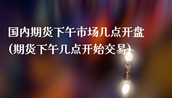 国内期货下午市场几点开盘(期货下午几点开始交易) (https://www.njaxzs.com/) 原油期货 第1张