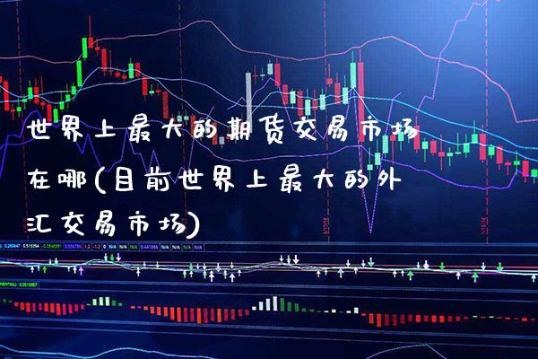 世界上最大的期货交易市场在哪(目前世界上最大的外汇交易市场) (https://www.njaxzs.com/) 期货开户 第1张