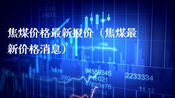 焦煤最新报价（焦煤最新消息） (https://www.njaxzs.com/) 期货直播间 第1张