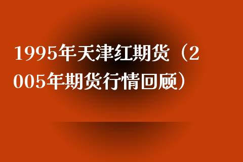 1995年天津红期货（2005年期货行情回顾） (https://www.njaxzs.com/) 期货直播间 第1张