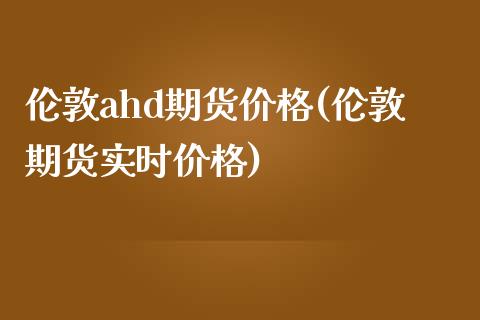 伦敦ahd期货价格(伦敦期货实时价格) (https://www.njaxzs.com/) 期货投资 第1张