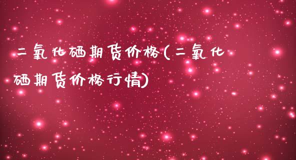 二氧化硒期货价格(二氧化硒期货价格行情) (https://www.njaxzs.com/) 期货直播间 第1张
