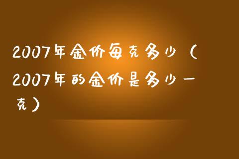 2007年金价每克多少（2007年的金价是多少一克） (https://www.njaxzs.com/) 期货直播间 第1张