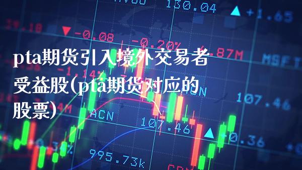 pta期货引入境外交易者受益股(pta期货对应的股票) (https://www.njaxzs.com/) 期货开户 第1张
