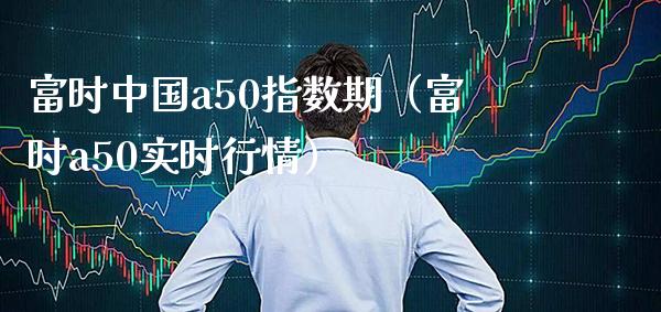 富时中国a50指数期（富时a50实时行情） (https://www.njaxzs.com/) 期货直播间 第1张