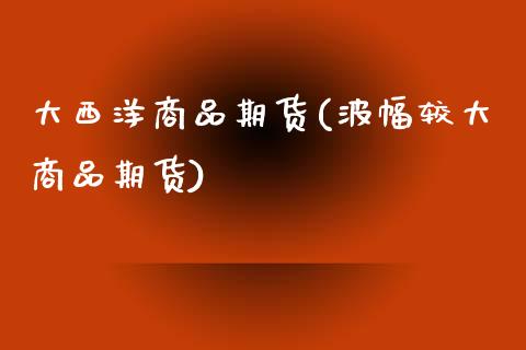 大西洋商品期货(波幅较大商品期货) (https://www.njaxzs.com/) 内盘期货 第1张