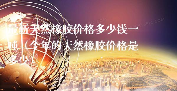 最新天然橡胶多少钱一（今年的天然橡胶是多少） (https://www.njaxzs.com/) 期货直播间 第1张