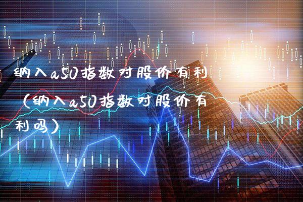 纳入a50指数对股价有利（纳入a50指数对股价有利吗） (https://www.njaxzs.com/) 期货直播间 第1张