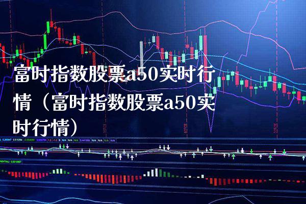 富时指数股票a50实时行情（富时指数股票a50实时行情） (https://www.njaxzs.com/) 内盘期货 第1张