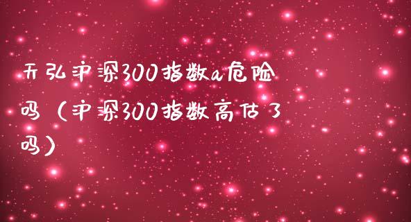 天弘沪深300指数a危险吗（沪深300指数高估了吗） (https://www.njaxzs.com/) 期货行情 第1张