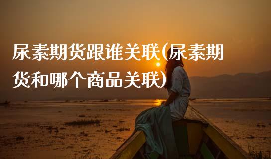 尿素期货跟谁关联(尿素期货和哪个商品关联) (https://www.njaxzs.com/) 内盘期货 第1张