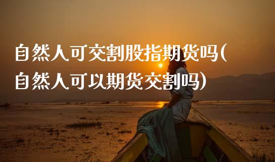 自然人可交割股指期货吗(自然人可以期货交割吗) (https://www.njaxzs.com/) 期货行情 第1张