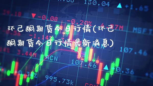 环己酮期货今日行情(环己酮期货今日行情最新消息) (https://www.njaxzs.com/) 期货直播间 第1张