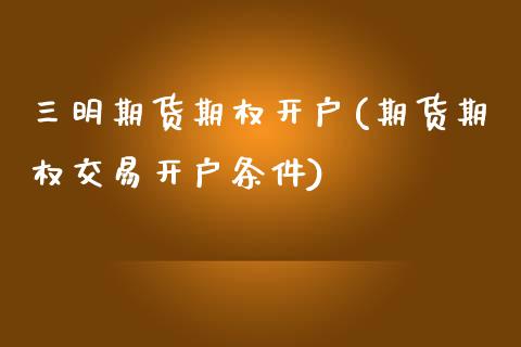 三明期货期权开户(期货期权交易开户条件) (https://www.njaxzs.com/) 期货直播间 第1张