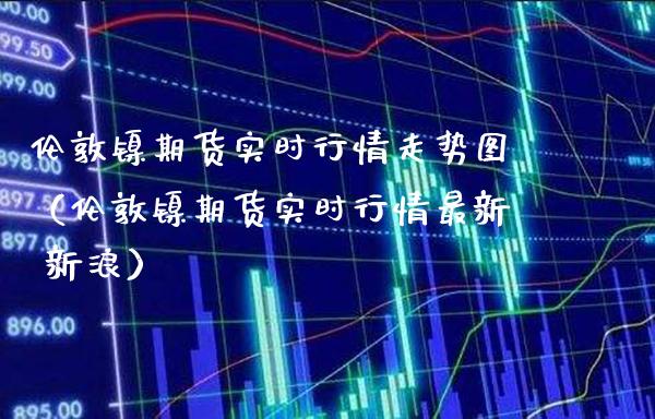 伦敦镍期货实时行情走势图（伦敦镍期货实时行情最新 新浪） (https://www.njaxzs.com/) 期货直播间 第1张