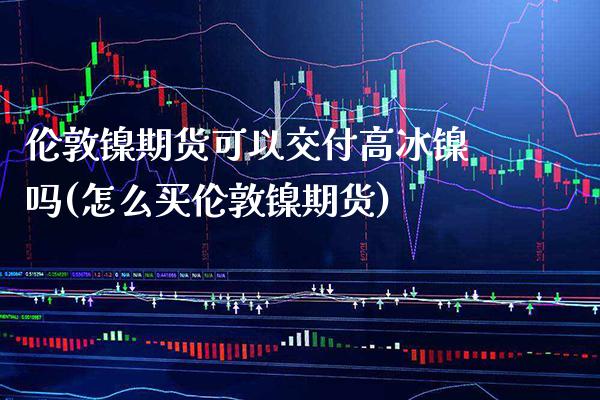 伦敦镍期货可以交付高冰镍吗(怎么买伦敦镍期货) (https://www.njaxzs.com/) 期货投资 第1张