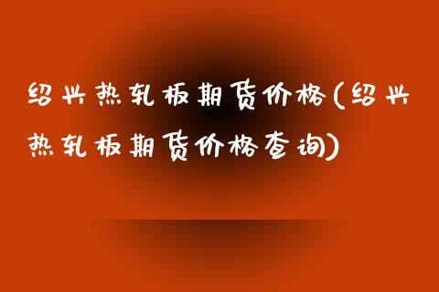绍兴热轧板期货价格(绍兴热轧板期货价格查询) (https://www.njaxzs.com/) 期货直播间 第1张