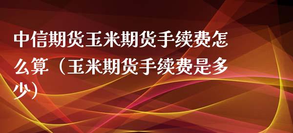 中信期货玉米期货手续费怎么算（玉米期货手续费是多少） (https://www.njaxzs.com/) 期货行情 第1张