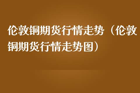 伦敦铜期货行情走势（伦敦铜期货行情走势图） (https://www.njaxzs.com/) 期货开户 第1张