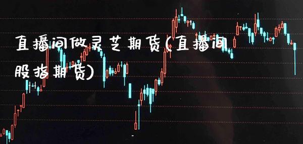 直播间做灵芝期货(直播间股指期货) (https://www.njaxzs.com/) 内盘期货 第1张