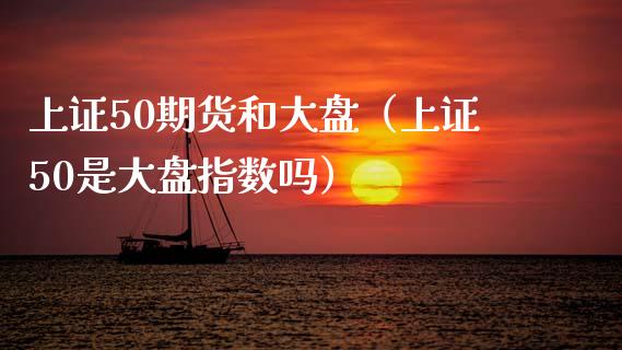 上证50期货和大盘（上证50是大盘指数吗） (https://www.njaxzs.com/) 期货直播间 第1张