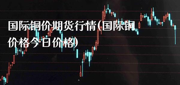 国际铜价期货行情(国际铜价格今日价格) (https://www.njaxzs.com/) 期货行情 第1张