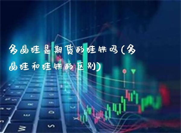 多晶硅是期货的硅铁吗(多晶硅和硅铁的区别) (https://www.njaxzs.com/) 期货行情 第1张
