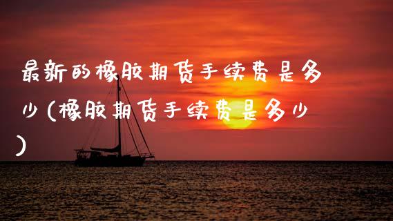最新的橡胶期货手续费是多少(橡胶期货手续费是多少) (https://www.njaxzs.com/) 原油期货 第1张