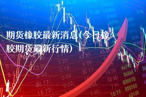 期货橡胶最新消息(今日橡胶期货最新行情) (https://www.njaxzs.com/) 期货直播间 第1张